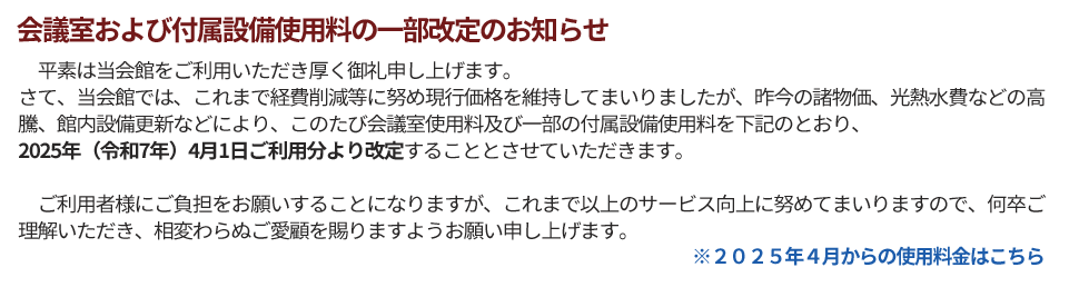 平素は当会館をご利用いただき厚く御礼申し上げます。
さて、当会館では、これまで経費削減等に努め現行価格を維持してまいりましたが、昨今の諸物価、光熱水費などの高騰、館内設備更新などにより、このたび会議室使用料及び一部の付属設備使用料を下記のとおり2025年（令和7年）4月1日ご利用分より改定することとさせていただきます。

　ご利用者様にご負担をお願いすることになりますが、これまで以上のサービス向上に努めてまいりますので、何卒ご理解いただき、相変わらぬご愛顧を賜りますようお願い申し上げます。